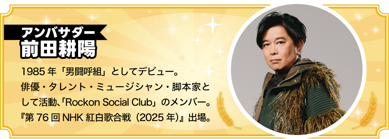 アンバンサダー 前田耕陽 まえだ・こうよう：1985年「男闘呼組」としてデビュー。俳優・タレント・ミュージシャン・脚本家として活動、「Rockon Social Club」のメンバー。『第76回NHK紅白歌合戦（2025年）』出場。
